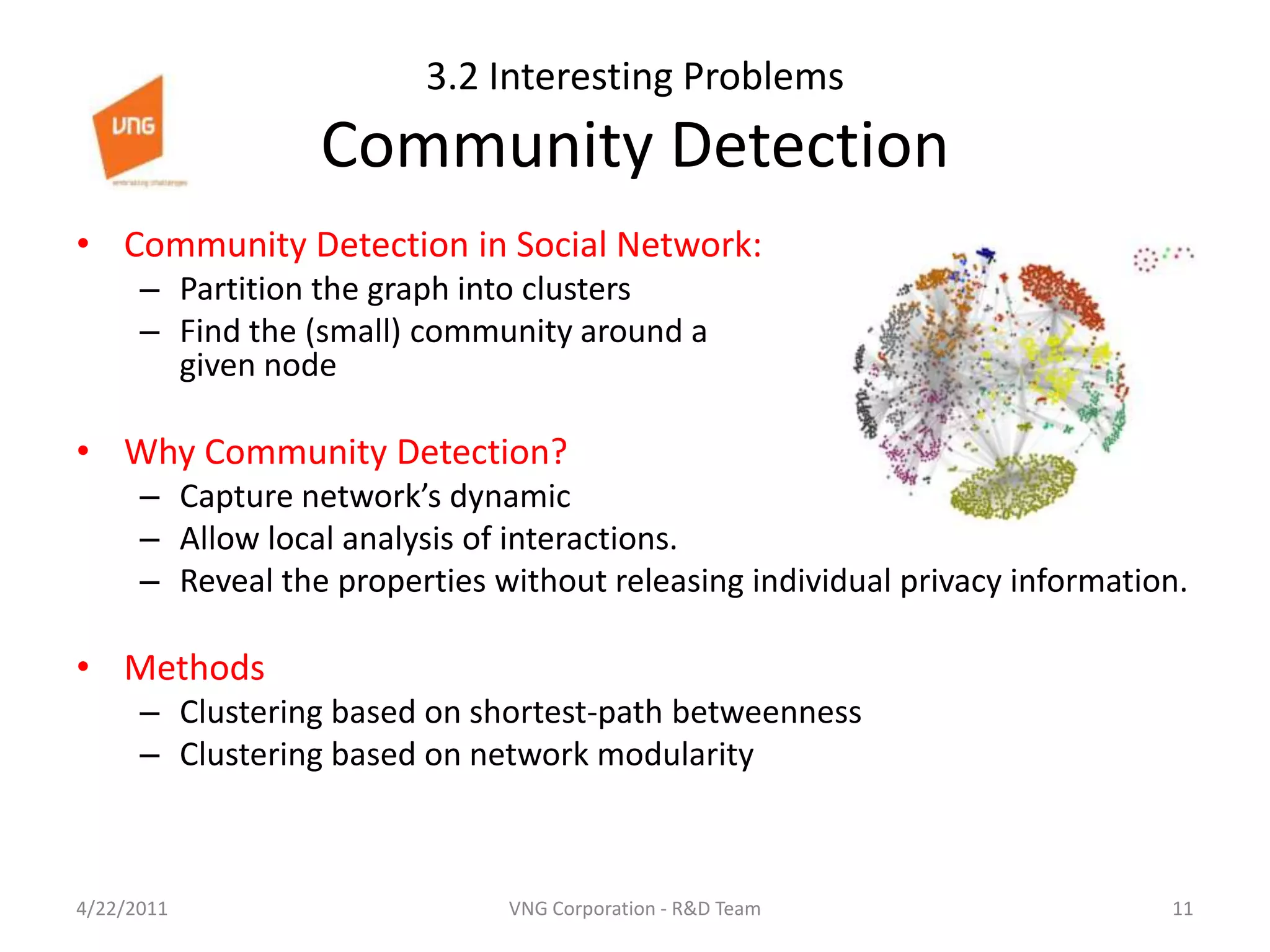 3.2 Interesting ProblemsCommunity DetectionCommunity Detection in Social Network:Partition the graph into clustersFind the (small) community around a given nodeWhy Community Detection?Capture network’s dynamicAllow local analysis of interactions.Reveal the properties without releasing individual privacy information.MethodsClustering based on shortest-path betweennessClustering based on network modularity4/23/201111VNG Corporation - R&D Team