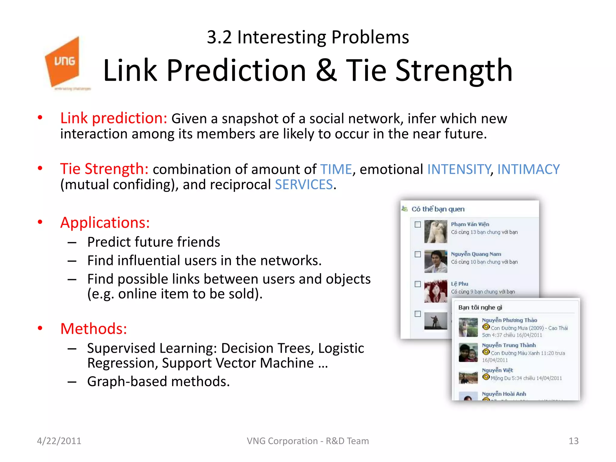 3.2 Interesting Problems Link Prediction & Tie StrengthLink prediction: Given a snapshot of a social network, infer which new interaction among its members are likely to occur in the near future.Tie Strength: combination of amount of TIME, emotional INTENSITY, INTIMACY (mutual confiding), and reciprocal SERVICES.Applications: Predict future friendsFind influential users in the networks.Find possible links between users and objects (e.g. online item to be sold).Methods:Supervised Learning: Decision Trees, Logistic Regression, Support Vector Machine …Graph-based methods.4/23/201113VNG Corporation - R&D Team