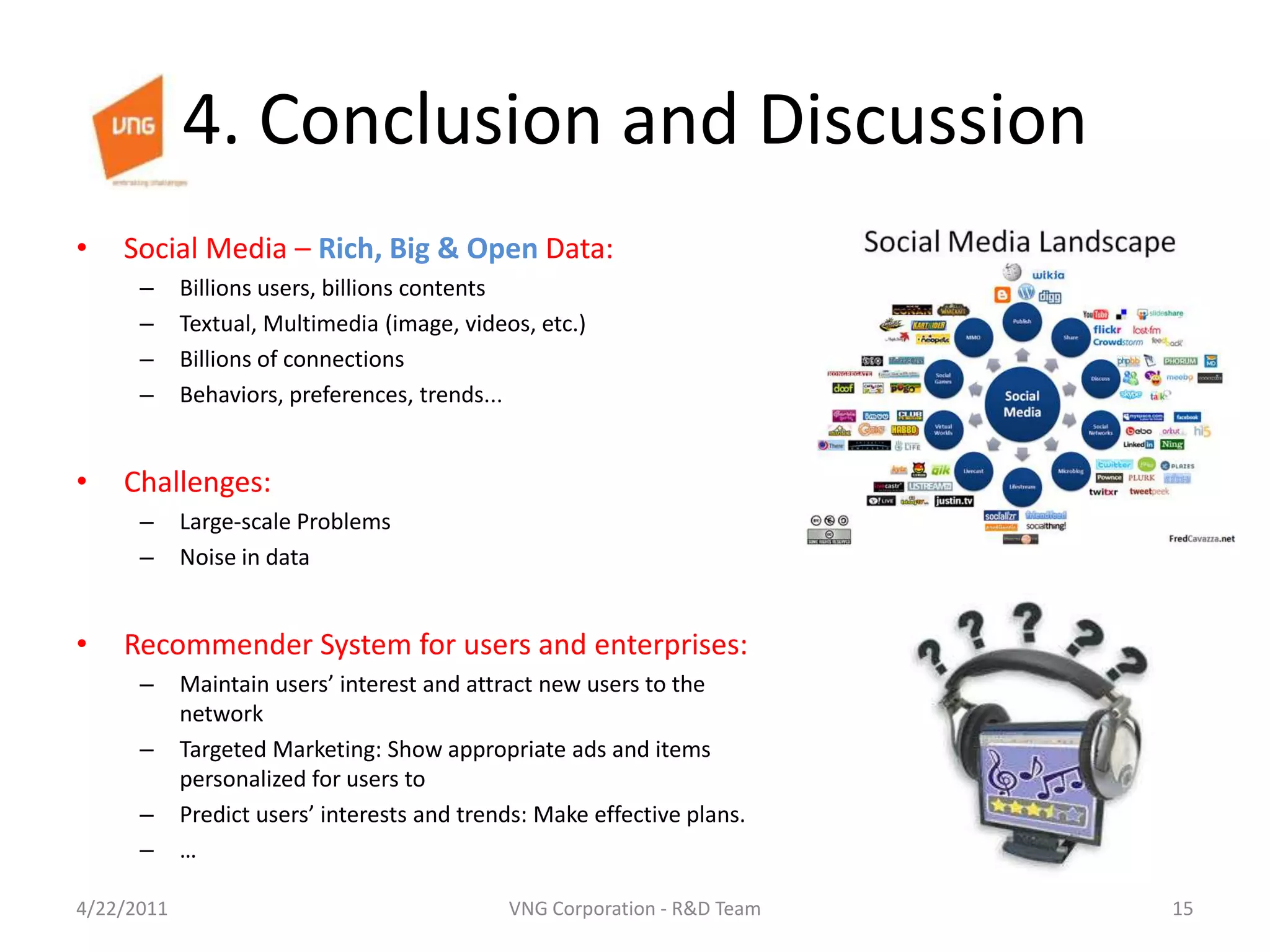 4. Conclusion and DiscussionSocial Media – Rich,Big & Open Data:Billions users, billions contentsTextual, Multimedia (image, videos, etc.)Billions of connectionsBehaviors, preferences, trends...Challenges:Large-scale ProblemsNoise in dataRecommender System for users and enterprises:Maintain users’ interest and attract new users to the networkTargeted Marketing: Show appropriate ads and items personalized for users toPredict users’ interests and trends: Make effective plans.…4/23/201115VNG Corporation - R&D Team