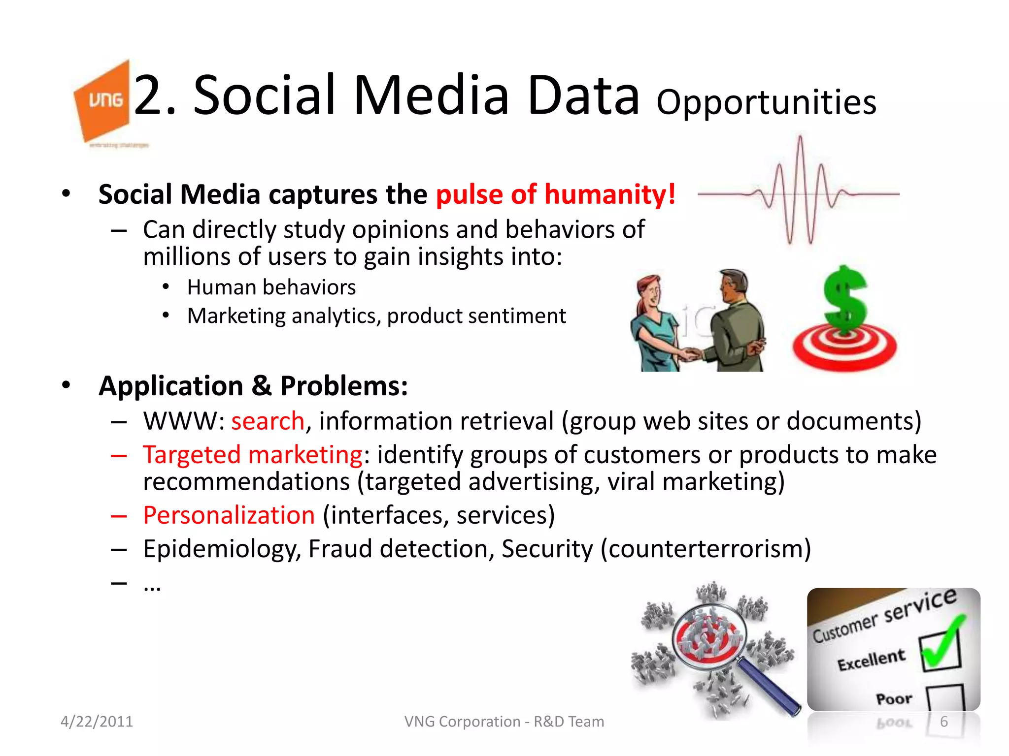 2. Social Media Data OpportunitiesSocial Media captures the pulse of humanity!Can directly study opinions and behaviors of millions of users to gain insights into:Human behaviorsMarketing analytics, product sentimentApplication & Problems:WWW: search, information retrieval (group web sites or documents)Targeted marketing: identify groups of customers or products to make recommendations (targeted advertising, viral marketing)Personalization (interfaces, services)Epidemiology, Fraud detection, Security (counterterrorism)…4/23/20116VNG Corporation - R&D Team