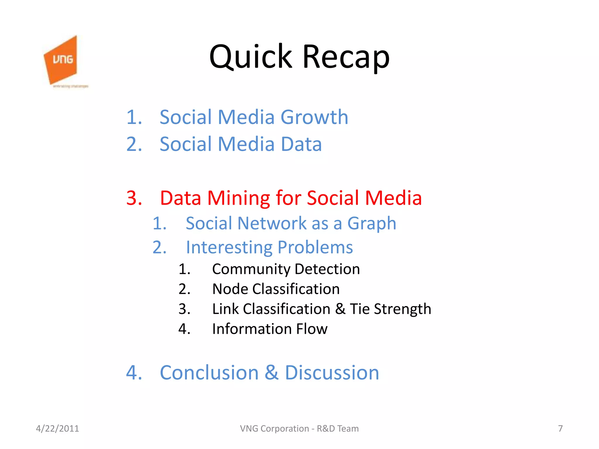 Quick RecapSocial Media GrowthSocial Media DataData Mining for Social MediaSocial Network as a GraphInteresting ProblemsCommunity DetectionNode ClassificationLink Classification & Tie StrengthInformation FlowConclusion & Discussion4/23/20117VNG Corporation - R&D Team