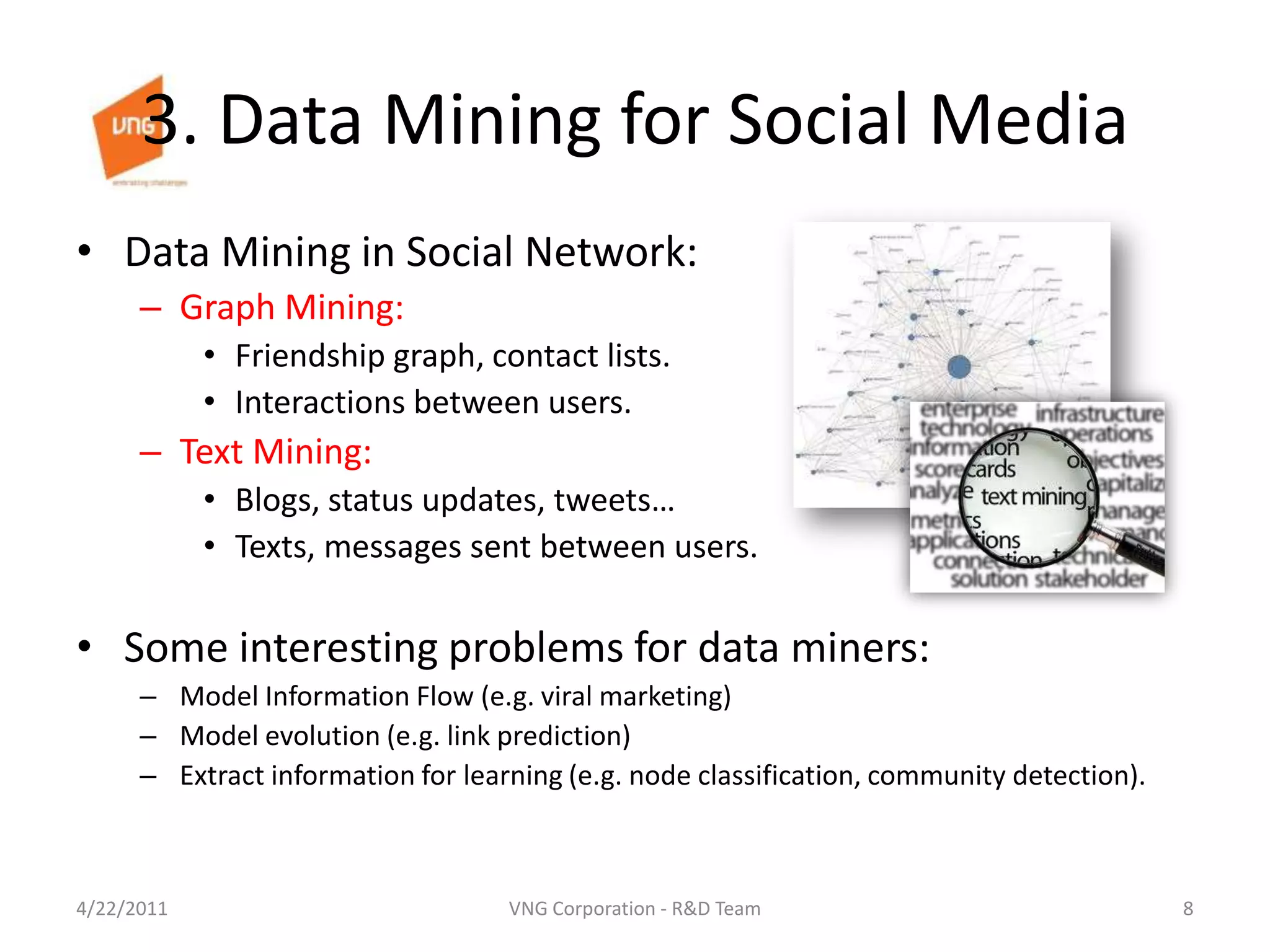 3. Data Mining for Social MediaData Mining in Social Network: Graph Mining:Friendship graph, contact lists.Interactions between users.Text Mining: Blogs, status updates, tweets…Texts, messages sent between users.Some interesting problems for data miners:Model Information Flow (e.g. viral marketing)Model evolution (e.g. link prediction)Extract information for learning (e.g. node classification, community detection).4/23/20118VNG Corporation - R&D Team