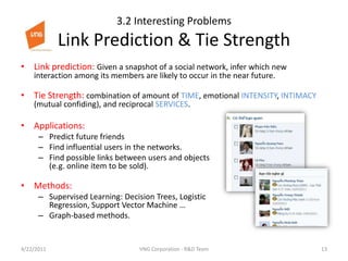 3.2 Interesting Problems Link Prediction & Tie StrengthLink prediction: Given a snapshot of a social network, infer which new interaction among its members are likely to occur in the near future.Tie Strength: combination of amount of TIME, emotional INTENSITY, INTIMACY (mutual confiding), and reciprocal SERVICES.Applications: Predict future friendsFind influential users in the networks.Find possible links between users and objects (e.g. online item to be sold).Methods:Supervised Learning: Decision Trees, Logistic Regression, Support Vector Machine …Graph-based methods.4/23/201113VNG Corporation - R&D Team