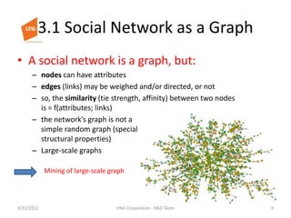 3.1 Social Network as a GraphA social network is a graph, but:nodes can have attributesedges (links) may be weighed and/or directed, or notso, the similarity (tie strength, affinity) between two nodes is = f(attributes; links)the network’s graph is not a simple random graph (special structural properties)Large-scale graphsMining of large-scale graph4/23/20119VNG Corporation - R&D Team