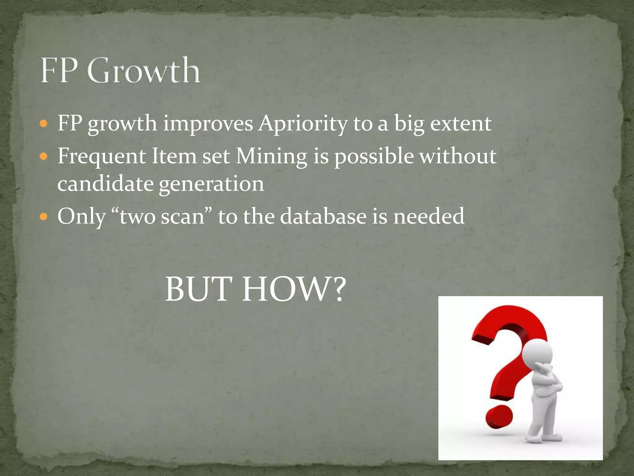  FP growth improves Apriority to a big extent
 Frequent Item set Mining is possible without
candidate generation
 Only “two scan” to the database is needed
BUT HOW?
 
