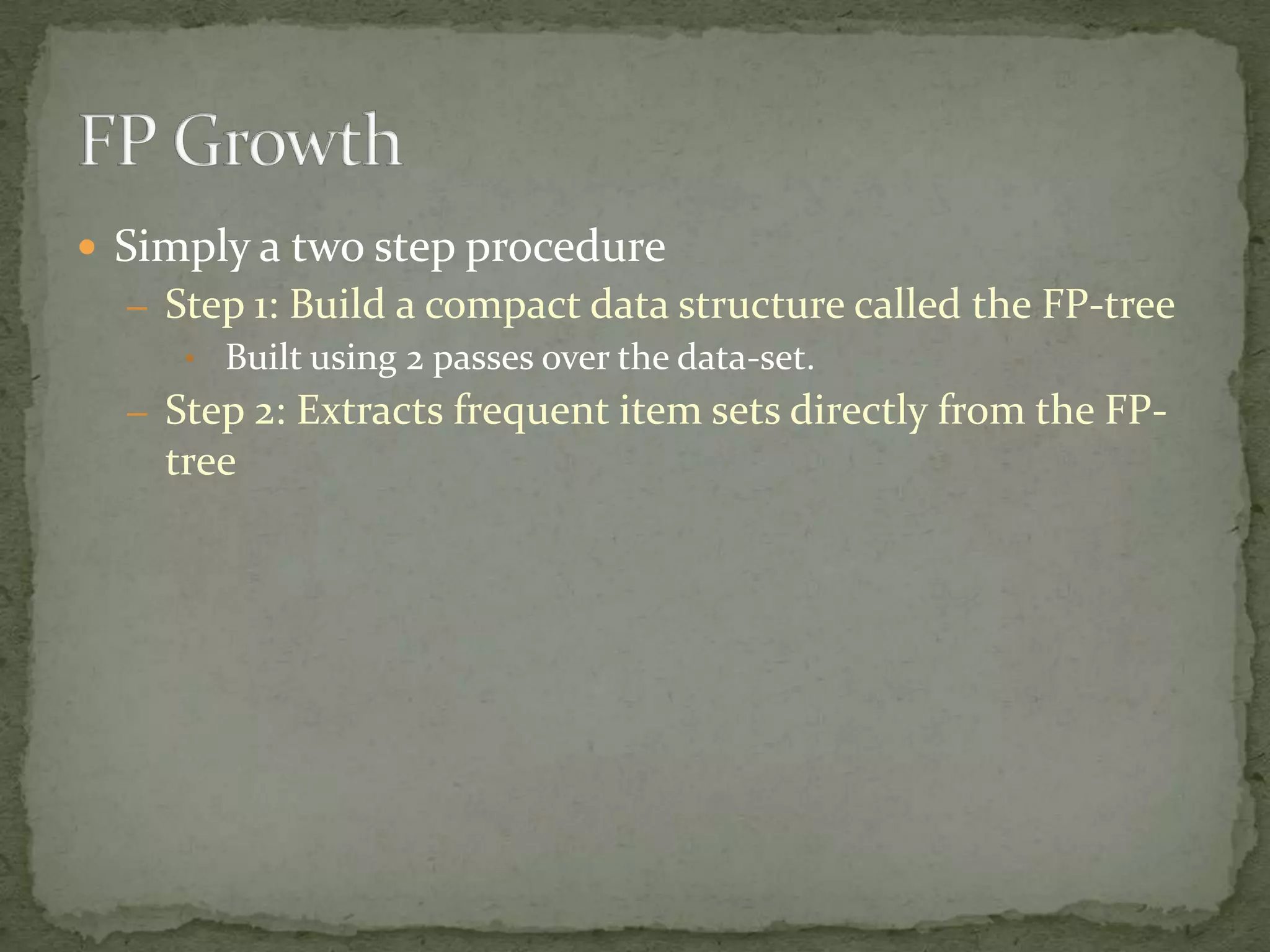  Simply a two step procedure
– Step 1: Build a compact data structure called the FP-tree
• Built using 2 passes over the data-set.
– Step 2: Extracts frequent item sets directly from the FP-
tree
 