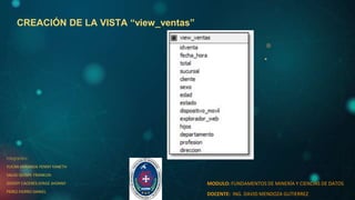 CREACIÓN DE LA VISTA “view_ventas”
integrantes:
YUCRA MIRANDA YENNY YANETH
SALAS QUISPE FRANKLIN
GODOY CACERES JORGE JHONNY
PEREZ FIERRO DANIEL
MODULO: FUNDAMENTOS DE MINERÍA Y CIENCIAS DE DATOS
DOCENTE: ING. DAVID MENDOZA GUTIERREZ
 