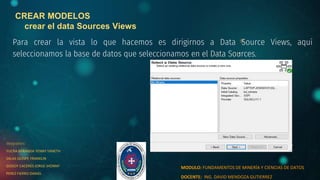 CREAR MODELOS
crear el data Sources Views
Para crear la vista lo que hacemos es dirigirnos a Data Source Views, aquí
seleccionamos la base de datos que seleccionamos en el Data Sources.
integrantes:
YUCRA MIRANDA YENNY YANETH
SALAS QUISPE FRANKLIN
GODOY CACERES JORGE JHONNY
PEREZ FIERRO DANIEL
MODULO: FUNDAMENTOS DE MINERÍA Y CIENCIAS DE DATOS
DOCENTE: ING. DAVID MENDOZA GUTIERREZ
 