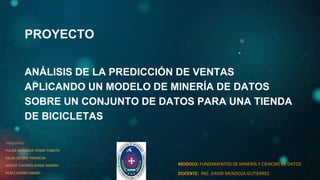 PROYECTO
ANÁLISIS DE LA PREDICCIÓN DE VENTAS
APLICANDO UN MODELO DE MINERÍA DE DATOS
SOBRE UN CONJUNTO DE DATOS PARA UNA TIENDA
DE BICICLETAS
integrantes:
YUCRA MIRANDA YENNY YANETH
SALAS QUISPE FRANKLIN
GODOY CACERES JORGE JHONNY
PEREZ FIERRO DANIEL
MODULO: FUNDAMENTOS DE MINERÍA Y CIENCIAS DE DATOS
DOCENTE: ING. DAVID MENDOZA GUTIERREZ
 