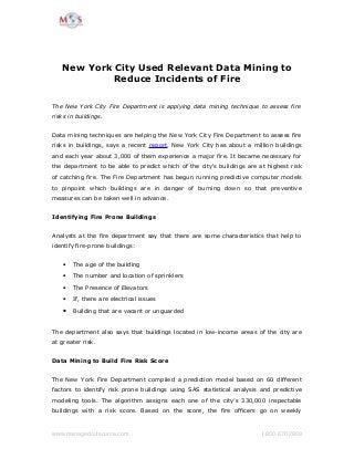 New York City Used Relevant Data Mining to
Reduce Incidents of Fire
The New York City Fire Department is applying data mining technique to assess fire
risks in buildings.
Data mining techniques are helping the New York City Fire Department to assess fire
risks in buildings, says a recent report. New York City has about a million buildings
and each year about 3,000 of them experience a major fire. It became necessary for
the department to be able to predict which of the city's buildings are at highest risk
of catching fire. The Fire Department has begun running predictive computer models
to pinpoint which buildings are in danger of burning down so that preventive
measures can be taken well in advance.
Identifying Fire Prone Buildings
Analysts at the fire department say that there are some characteristics that help to
identify fire-prone buildings:
• The age of the building
• The number and location of sprinklers
• The Presence of Elevators
• If, there are electrical issues
• Building that are vacant or unguarded
The department also says that buildings located in low-income areas of the city are
at greater risk.
Data Mining to Build Fire Risk Score
The New York Fire Department compiled a prediction model based on 60 different
factors to identify risk prone buildings using SAS statistical analysis and predictive
modeling tools. The algorithm assigns each one of the city’s 330,000 inspectable
buildings with a risk score. Based on the score, the fire officers go on weekly
www.managedoutsource.com  1­800­670­2809
 