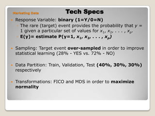 Tech SpecsMarketing DataResponse Variable: binary (1=Y/0=N)The rare (target) event provides the probability that y = 1 given a particular set of values for x1, x2, . . . , xp.E(y)= estimate P(y=1, x1, x2, . . . , xp)Sampling: Target event over-sampled in order to improve statistical learning (28% - YES vs. 72% - NO)Data Partition: Train, Validation, Test (40%, 30%, 30%) respectivelyTransformations: FICO and MDS in order to maximize normality