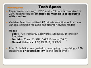 Tech SpecsMarketing DataReplacement (Missing): FICO and MDS data is comprised of 28% missing values; imputation method is to populate with medianVariable Selection: utilized R2 criteria selection as first pass variable selection for Logit and Neural Network modelsModels:Logit: Full, Forward, Backwards, Stepwise, Interaction StepwiseDecision Tree: CHAID, CART, Entropy (C4.5)Neural Network: RBF, MLP2-2, MLP3-3Prior Probability: readjusted oversampling by applying a 1% (response) prior probability to the target event