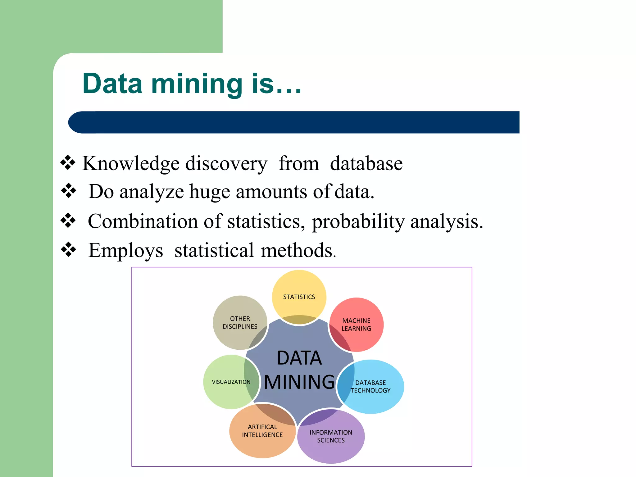 Data mining is…
 Knowledge discovery from database
 Do analyze huge amounts of data.
 Combination of statistics, probability analysis.
 Employs statistical methods.
DATA
MINING
STATISTICS
MACHINE
LEARNING
DATABASE
TECHNOLOGY
INFORMATION
SCIENCES
ARTIFICAL
INTELLIGENCE
VISUALIZATION
OTHER
DISCIPLINES
 