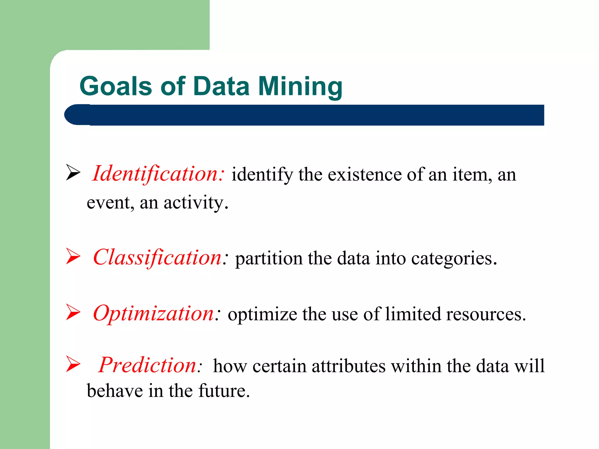 Goals of Data Mining
 Identification: identify the existence of an item, an
event, an activity.
 Classification: partition the data into categories.
 Optimization: optimize the use of limited resources.
 Prediction: how certain attributes within the data will
behave in the future.
 