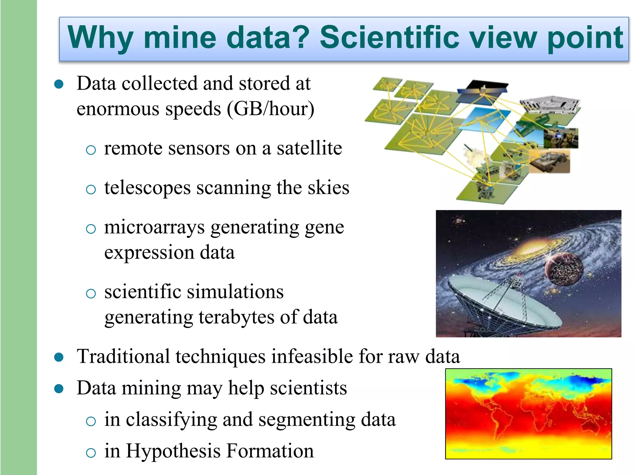 Why mine data? Scientific view point
 Data collected and stored at
enormous speeds (GB/hour)
o remote sensors on a satellite
o telescopes scanning the skies
o microarrays generating gene
expression data
o scientific simulations
generating terabytes of data
 Traditional techniques infeasible for raw data
 Data mining may help scientists
o in classifying and segmenting data
o in Hypothesis Formation
 