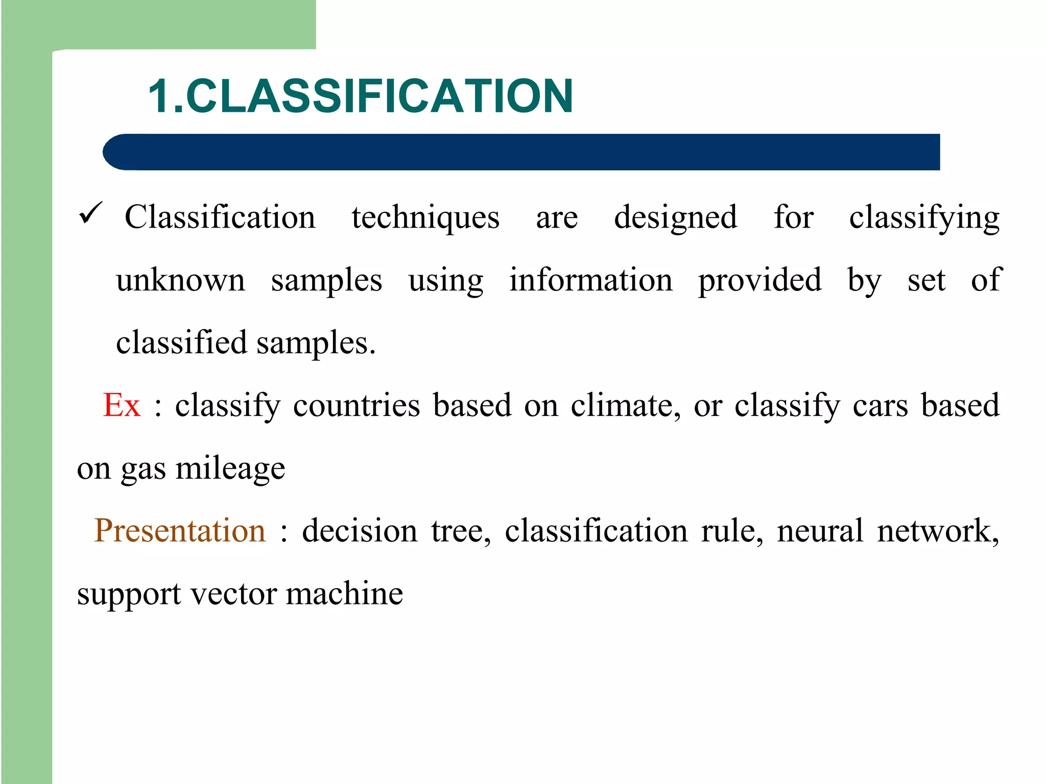 1.CLASSIFICATION
 Classification techniques are designed for classifying
unknown samples using information provided by set of
classified samples.
Ex : classify countries based on climate, or classify cars based
on gas mileage
Presentation : decision tree, classification rule, neural network,
support vector machine
 