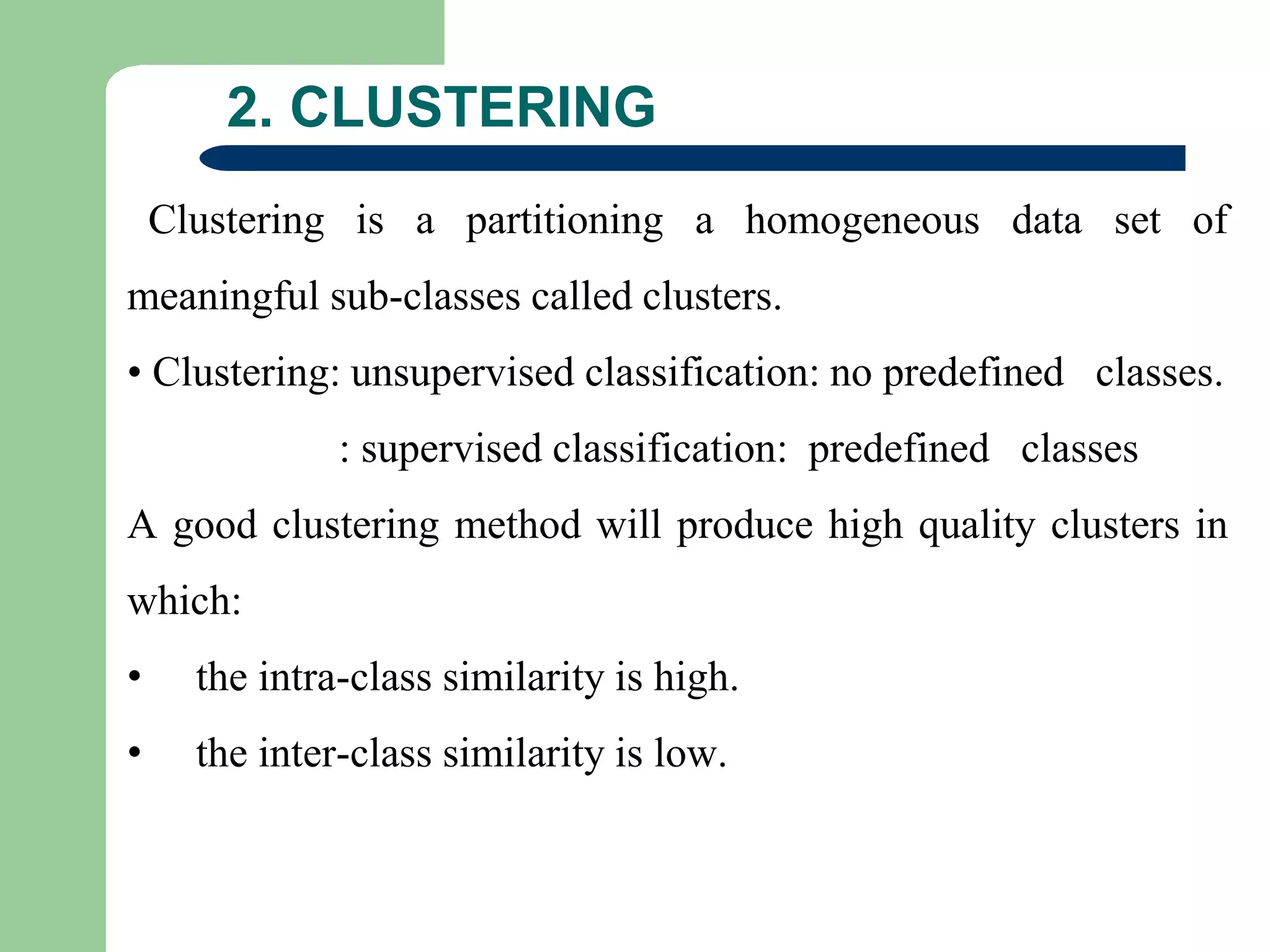 2. CLUSTERING
Clustering is a partitioning a homogeneous data set of
meaningful sub-classes called clusters.
• Clustering: unsupervised classification: no predefined classes.
: supervised classification: predefined classes
A good clustering method will produce high quality clusters in
which:
• the intra-class similarity is high.
• the inter-class similarity is low.
 