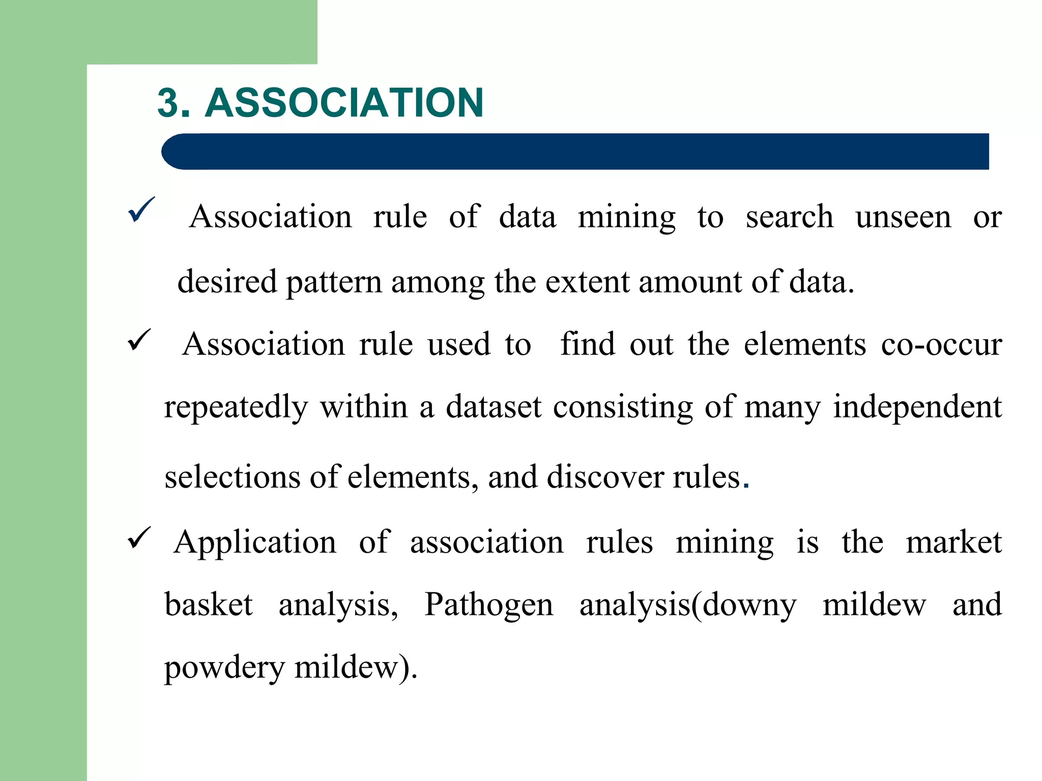 3. ASSOCIATION
 Association rule of data mining to search unseen or
desired pattern among the extent amount of data.
 Association rule used to find out the elements co-occur
repeatedly within a dataset consisting of many independent
selections of elements, and discover rules.
 Application of association rules mining is the market
basket analysis, Pathogen analysis(downy mildew and
powdery mildew).
 