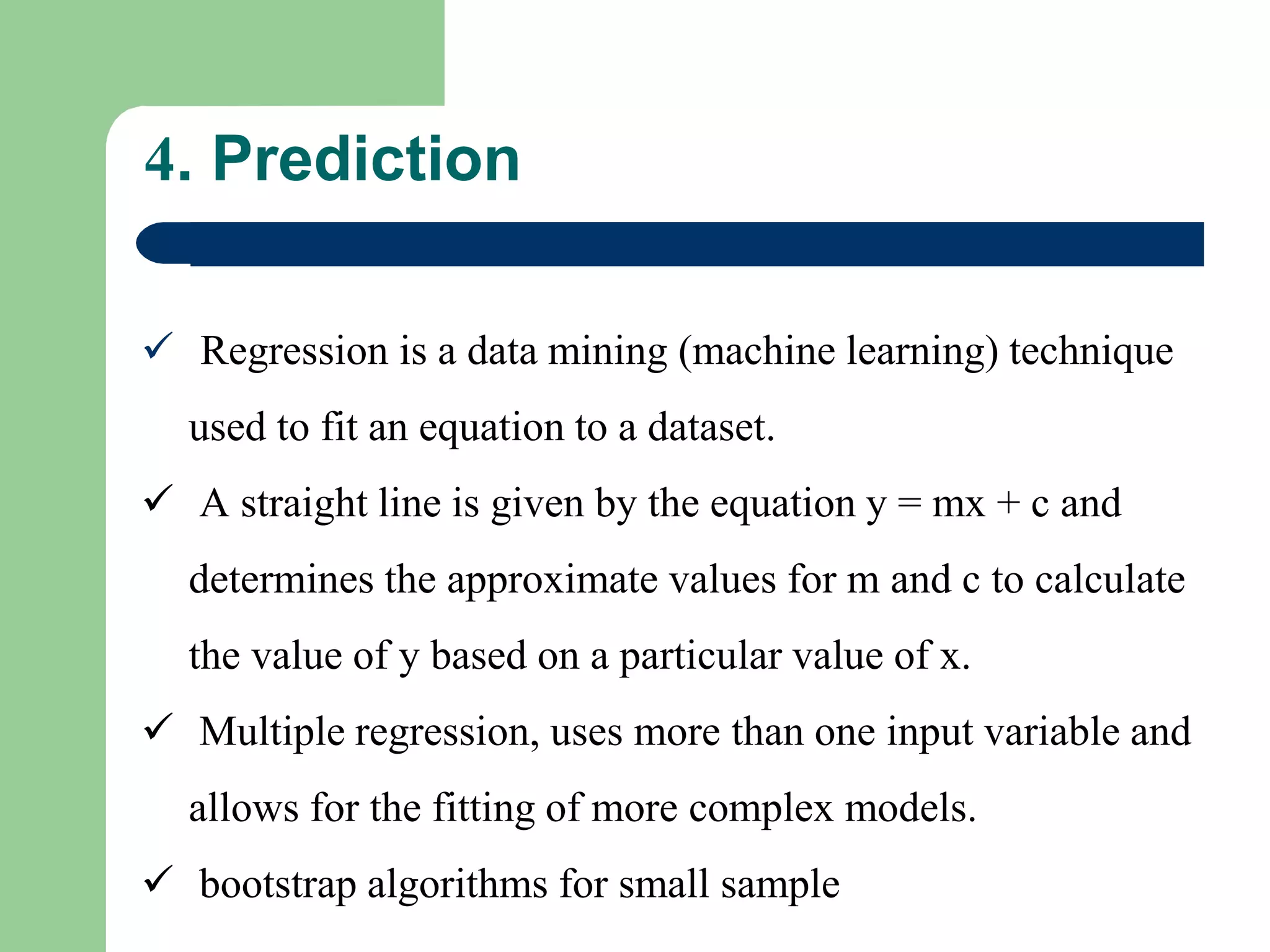  Regression is a data mining (machine learning) technique
used to fit an equation to a dataset.
 A straight line is given by the equation y = mx + c and
determines the approximate values for m and c to calculate
the value of y based on a particular value of x.
 Multiple regression, uses more than one input variable and
allows for the fitting of more complex models.
 bootstrap algorithms for small sample
4. Prediction
 