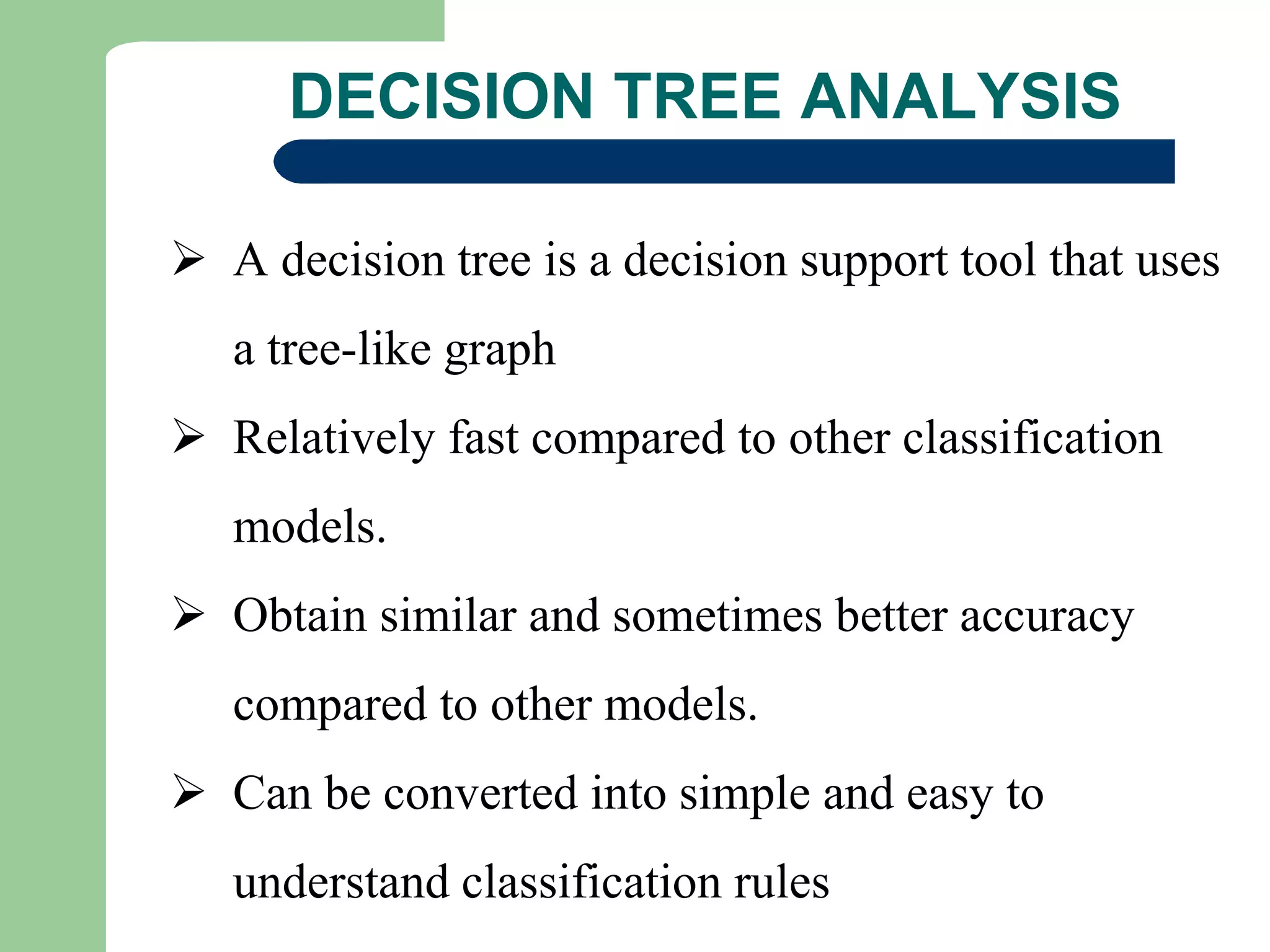 DECISION TREE ANALYSIS
 A decision tree is a decision support tool that uses
a tree-like graph
 Relatively fast compared to other classification
models.
 Obtain similar and sometimes better accuracy
compared to other models.
 Can be converted into simple and easy to
understand classification rules
 