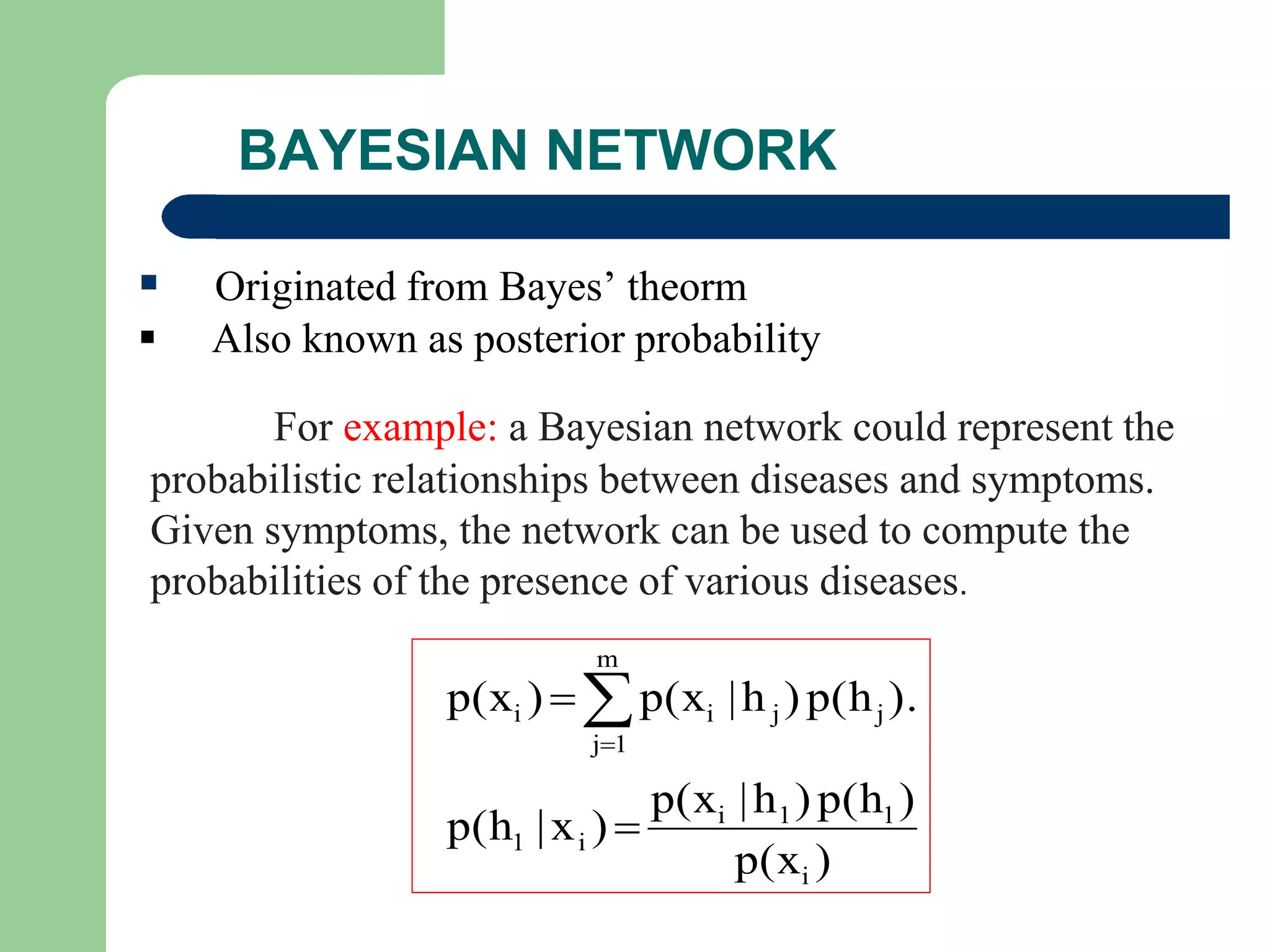 BAYESIAN NETWORK
 Originated from Bayes’ theorm
 Also known as posterior probability
For example: a Bayesian network could represent the
probabilistic relationships between diseases and symptoms.
Given symptoms, the network can be used to compute the
probabilities of the presence of various diseases.
)p(x
)p(h)h|p(x
)x|p(h
).p(h)h|p(x)p(x
i
11i
i1
m
1j
jjii


 