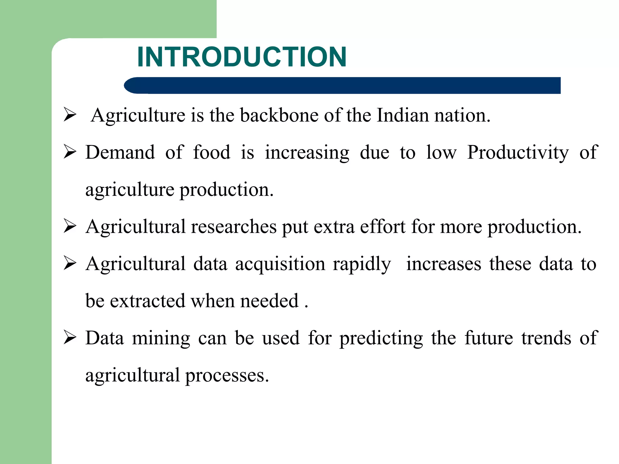 INTRODUCTION
 Agriculture is the backbone of the Indian nation.
 Demand of food is increasing due to low Productivity of
agriculture production.
 Agricultural researches put extra effort for more production.
 Agricultural data acquisition rapidly increases these data to
be extracted when needed .
 Data mining can be used for predicting the future trends of
agricultural processes.
 