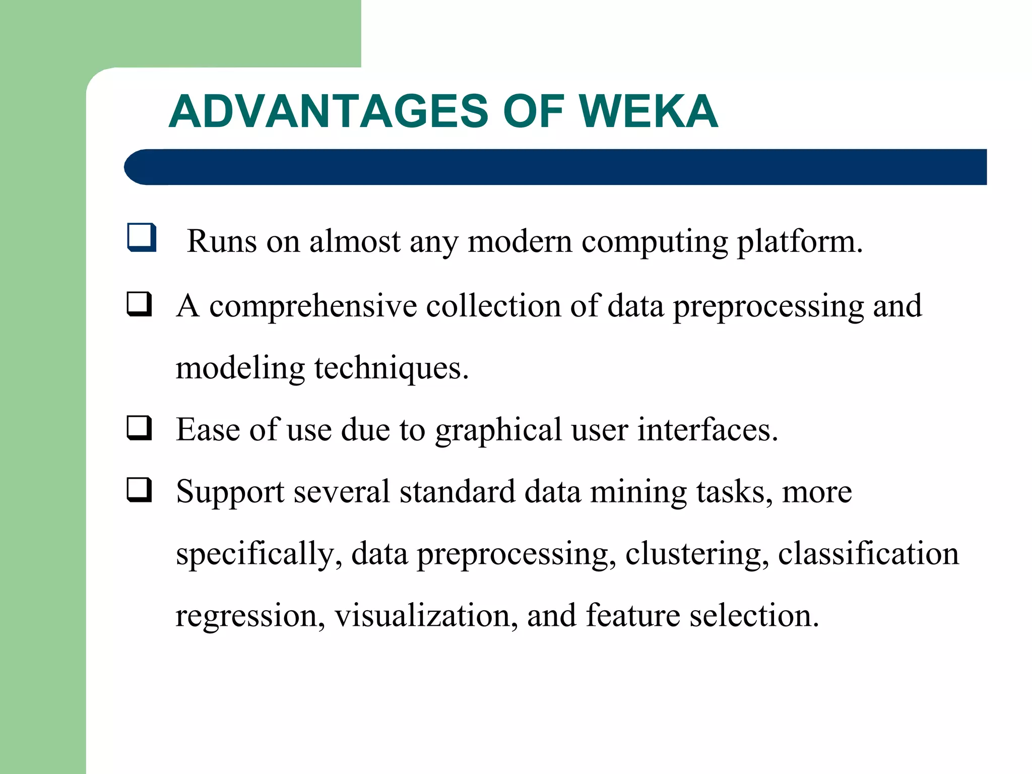 ADVANTAGES OF WEKA
 Runs on almost any modern computing platform.
 A comprehensive collection of data preprocessing and
modeling techniques.
 Ease of use due to graphical user interfaces.
 Support several standard data mining tasks, more
specifically, data preprocessing, clustering, classification
regression, visualization, and feature selection.
 