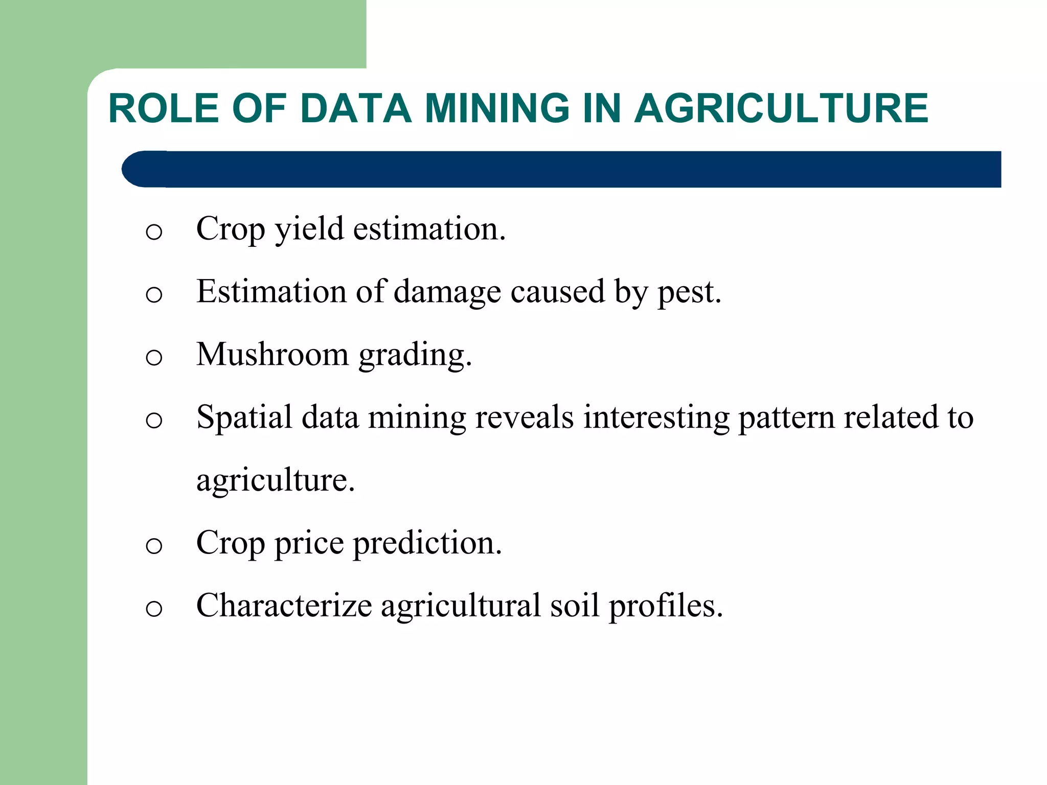 ROLE OF DATA MINING IN AGRICULTURE
o Crop yield estimation.
o Estimation of damage caused by pest.
o Mushroom grading.
o Spatial data mining reveals interesting pattern related to
agriculture.
o Crop price prediction.
o Characterize agricultural soil profiles.
 