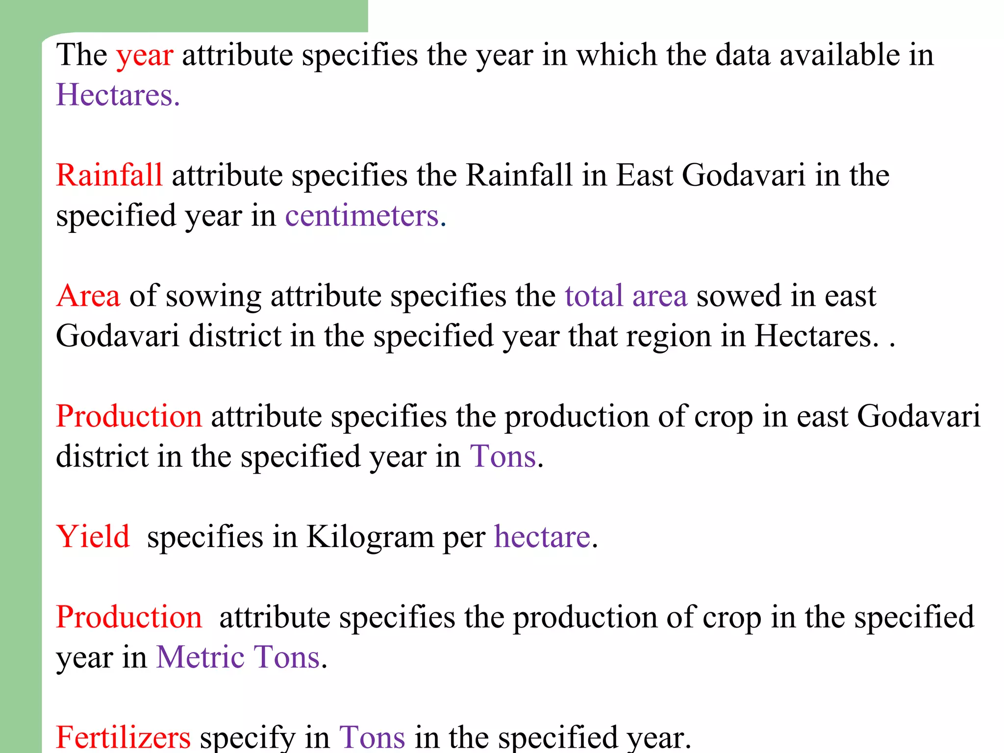The year attribute specifies the year in which the data available in
Hectares.
Rainfall attribute specifies the Rainfall in East Godavari in the
specified year in centimeters.
Area of sowing attribute specifies the total area sowed in east
Godavari district in the specified year that region in Hectares. .
Production attribute specifies the production of crop in east Godavari
district in the specified year in Tons.
Yield specifies in Kilogram per hectare.
Production attribute specifies the production of crop in the specified
year in Metric Tons.
Fertilizers specify in Tons in the specified year.
 