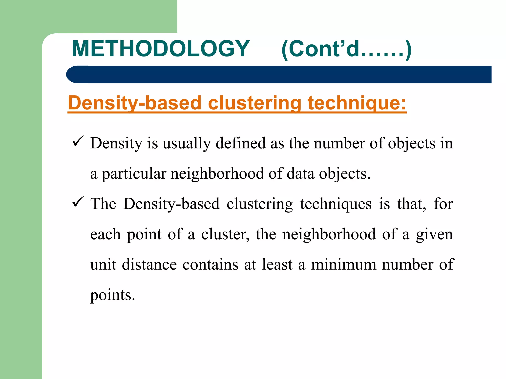METHODOLOGY (Cont’d……)
Density-based clustering technique:
 Density is usually defined as the number of objects in
a particular neighborhood of data objects.
 The Density-based clustering techniques is that, for
each point of a cluster, the neighborhood of a given
unit distance contains at least a minimum number of
points.
 