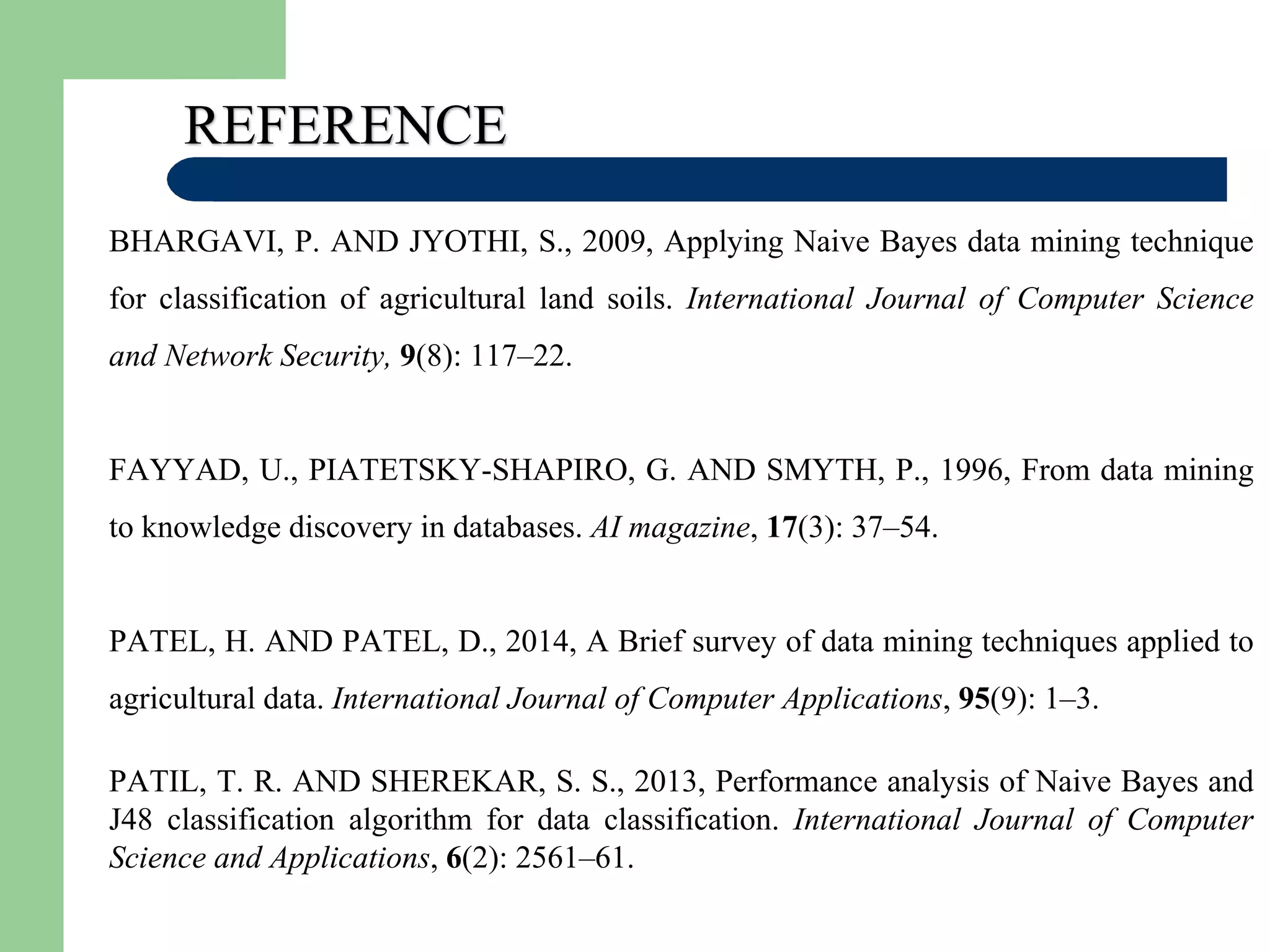 REFERENCE
BHARGAVI, P. AND JYOTHI, S., 2009, Applying Naive Bayes data mining technique
for classification of agricultural land soils. International Journal of Computer Science
and Network Security, 9(8): 117–22.
FAYYAD, U., PIATETSKY-SHAPIRO, G. AND SMYTH, P., 1996, From data mining
to knowledge discovery in databases. AI magazine, 17(3): 37–54.
PATEL, H. AND PATEL, D., 2014, A Brief survey of data mining techniques applied to
agricultural data. International Journal of Computer Applications, 95(9): 1–3.
PATIL, T. R. AND SHEREKAR, S. S., 2013, Performance analysis of Naive Bayes and
J48 classification algorithm for data classification. International Journal of Computer
Science and Applications, 6(2): 2561–61.
 