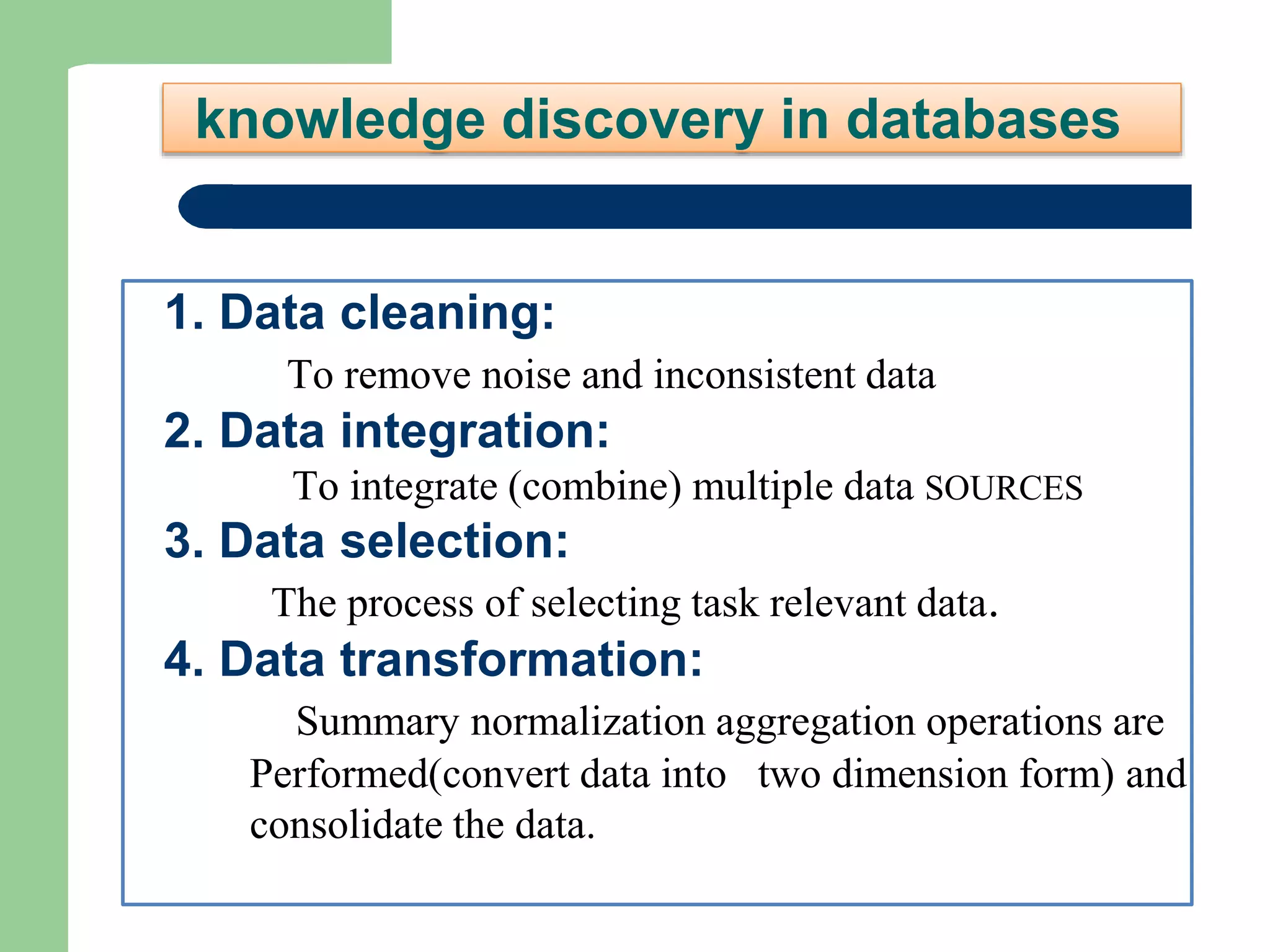 knowledge discovery in databases
1. Data cleaning:
To remove noise and inconsistent data
2. Data integration:
To integrate (combine) multiple data SOURCES
3. Data selection:
The process of selecting task relevant data.
4. Data transformation:
Summary normalization aggregation operations are
Performed(convert data into two dimension form) and
consolidate the data.
 
