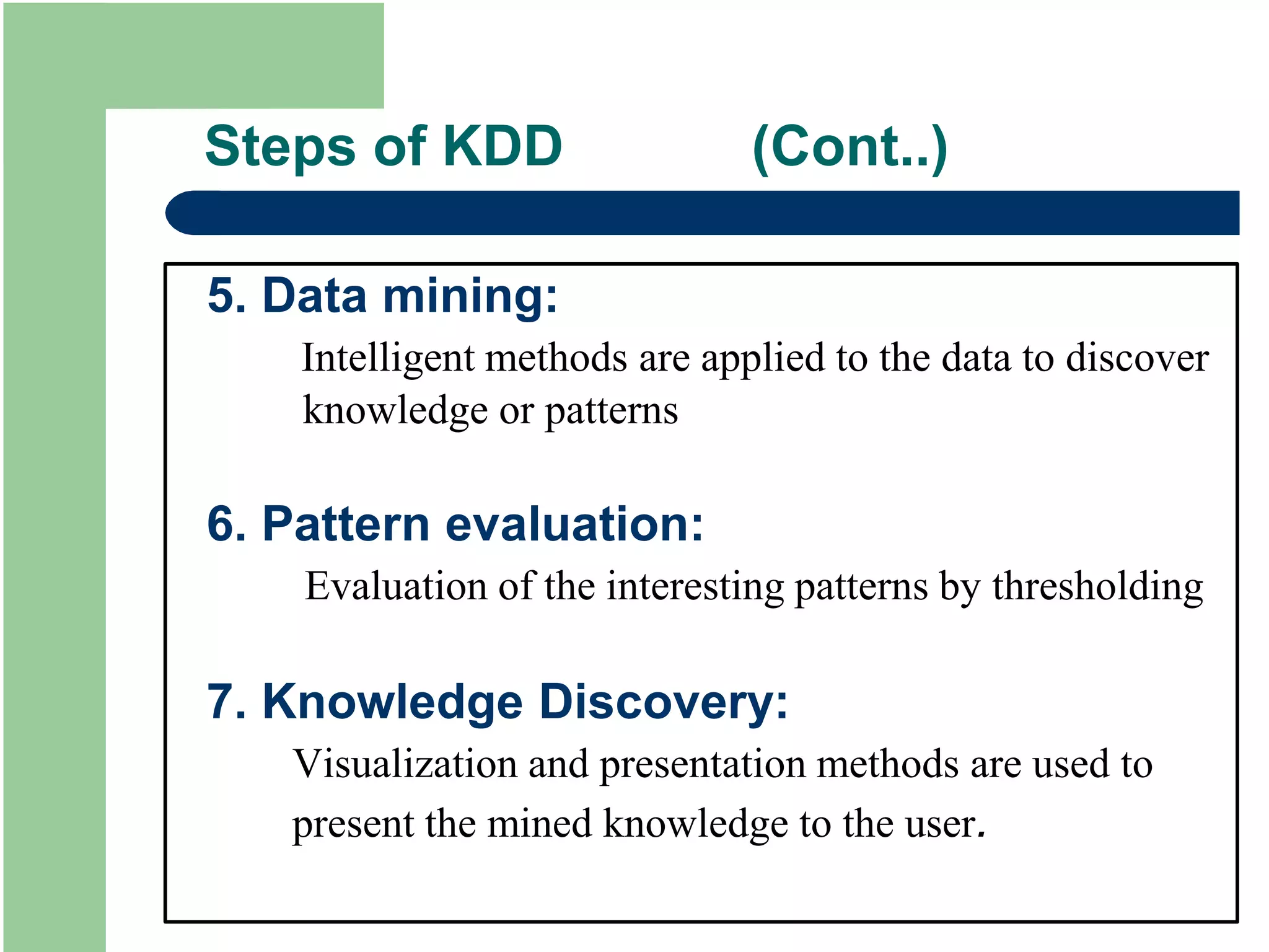 Steps of KDD (Cont..)
5. Data mining:
Intelligent methods are applied to the data to discover
knowledge or patterns
6. Pattern evaluation:
Evaluation of the interesting patterns by thresholding
7. Knowledge Discovery:
Visualization and presentation methods are used to
present the mined knowledge to the user.
 