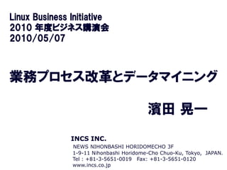 Linux Business Initiative
2010 年度ビジネス講演会
2010/05/07



業務プロセス改革とデータマイニング

                                         濱田 晃一
               INCS INC.
               NEWS NIHONBASHI HORIDOMECHO 3F
               1-9-11 Nihonbashi Horidome-Cho Chuo-Ku, Tokyo, JAPAN.
               Tel : +81-3-5651-0019 Fax: +81-3-5651-0120
               www.incs.co.jp INC. ALL RIGHTS RESERVED.
                    COPYRIGHT 2010 BY INCS
 