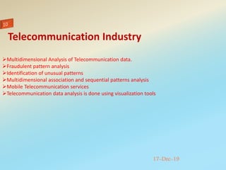 17-Dec-19
Multidimensional Analysis of Telecommunication data.
Fraudulent pattern analysis
Identification of unusual patterns
Multidimensional association and sequential patterns analysis
Mobile Telecommunication services
Telecommunication data analysis is done using visualization tools
Telecommunication Industry
 