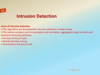 17-Dec-19
Areas of Intrusion Detection
The algorithms are developed for intrusion detection in data mining
The various analyses such as association and correlation, aggregation helps to select and
build discriminating attributes
Analysis of Stream data
Distributed data mining
Visualization and query tools
Intrusion Detection
 
