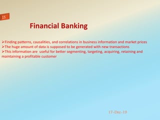 17-Dec-19
Finding patterns, causalities, and correlations in business information and market prices
The huge amount of data is supposed to be generated with new transactions
This information are useful for better segmenting, targeting, acquiring, retaining and
maintaining a profitable customer
Financial Banking
 