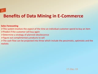 17-Dec-19
Sales Forecasting
This system involves the aspect of the time an individual customer spend to buy an item
Predict if the customer will buy again
Determine a strategy of planned obsolescence
Figure out complimentary products to sell
The cash flow can be projected into three which include the pessimistic, optimistic and the
realistic
Benefits of Data Mining in E-Commerce
 