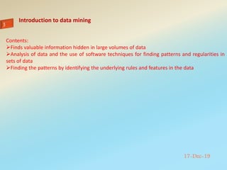 Introduction to data mining
17-Dec-19
Contents:
Finds valuable information hidden in large volumes of data
Analysis of data and the use of software techniques for finding patterns and regularities in
sets of data
Finding the patterns by identifying the underlying rules and features in the data
 