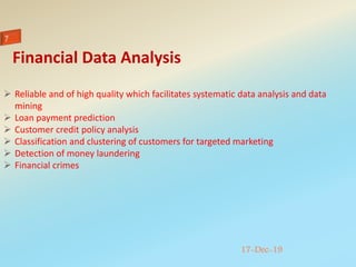 17-Dec-19
 Reliable and of high quality which facilitates systematic data analysis and data
mining
 Loan payment prediction
 Customer credit policy analysis
 Classification and clustering of customers for targeted marketing
 Detection of money laundering
 Financial crimes
Financial Data Analysis
 