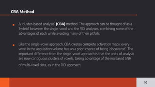 CBA Method
▪ A ‘cluster-based analysis’ (CBA) method. The approach can be thought of as a
‘hybrid’ between the single-voxel and the ROI analyses, combining some of the
advantages of each while avoiding many of their pitfalls.
▪ Like the single-voxel approach, CBA creates complete activation maps: every
voxel in the acquisition volume has an a priori chance of being ‘discovered’. The
important difference from the single-voxel approach is that the units of analysis
are now contiguous clusters of voxels, taking advantage of the increased SNR
of multi-voxel data, as in the ROI approach.
10
 