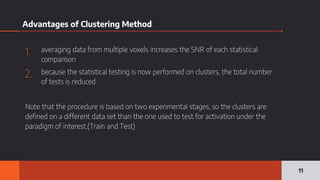 Advantages of Clustering Method
1. averaging data from multiple voxels increases the SNR of each statistical
comparison
2. because the statistical testing is now performed on clusters, the total number
of tests is reduced
Note that the procedure is based on two experimental stages, so the clusters are
defined on a different data set than the one used to test for activation under the
paradigm of interest.(Train and Test)
11
 