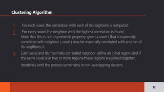 Clustering Algorithm
1. For each voxel, the correlation with each of its neighbors is computed.
2. For every voxel, the neighbor with the highest correlation is found
Note that this is not a symmetric property: given a voxel i that is maximally
correlated with neighbor j, voxel j may be maximally correlated with another of
its neighbors, k.
3. Each voxel and its maximally correlated neighbor define an initial region, and if
the same voxel is in two or more regions these regions are joined together,
iteratively until the process terminates in non-overlapping clusters.
12
 
