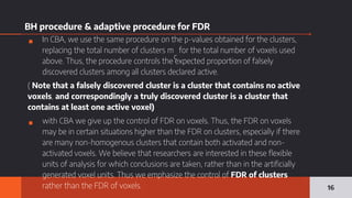 BH procedure & adaptive procedure for FDR
▪ In CBA, we use the same procedure on the p-values obtained for the clusters,
replacing the total number of clusters m
c
for the total number of voxels used
above. Thus, the procedure controls the expected proportion of falsely
discovered clusters among all clusters declared active.
( Note that a falsely discovered cluster is a cluster that contains no active
voxels, and correspondingly a truly discovered cluster is a cluster that
contains at least one active voxel)
▪ with CBA we give up the control of FDR on voxels. Thus, the FDR on voxels
may be in certain situations higher than the FDR on clusters, especially if there
are many non-homogenous clusters that contain both activated and non-
activated voxels. We believe that researchers are interested in these flexible
units of analysis for which conclusions are taken, rather than in the artificially
generated voxel units. Thus we emphasize the control of FDR of clusters
rather than the FDR of voxels. 16
 