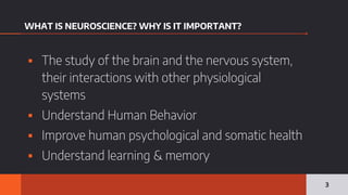 WHAT IS NEUROSCIENCE? WHY IS IT IMPORTANT?
▪ The study of the brain and the nervous system,
their interactions with other physiological
systems
▪ Understand Human Behavior
▪ Improve human psychological and somatic health
▪ Understand learning & memory
3
 