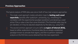 Previous Approaches
The typical analysis of fMRI data uses one or both of two main analysis approaches:
1. The single-voxel approach creates activation maps by testing each voxel
separately (possibly after spatial pre- processing, e.g., smoothing) for
correlation with the experimental paradigm (predictor) and declaring a voxel
active if the p-value is less than some threshold. (The threshold value may be
pre-decided, or it may be adjusted adaptively by the data, e.g., using FDR.)
2. The second common approach is to pre-define a region of interest (ROI),
based on either anatomical or functional data (by an already-established
paradigm known to activate that region), and then to perform statistical
analysis on the ROI time course obtained from the new experiment.
8
 