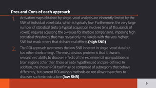 Pros and Cons of each approach
1. Activation maps obtained by single-voxel analysis are inherently limited by the
SNR of individual voxel data, which is typically low. Furthermore, the very large
number of statistical tests (a typical acquisition involves tens of thousands of
voxels) requires adjusting the p-values for multiple comparisons, imposing high
statistical thresholds that may reveal only the voxels with the very highest
SNR but mask others that do have real effects.(high SNR)
2. The ROI approach overcomes the low SNR inherent in single-voxel data but
has other shortcomings. The most obvious problem is that it thwarts
researchers’ ability to discover effects of the experimental manipulations in
brain regions other than those already hypothesized and pre-defined. In
addition, the chosen ROI itself may be comprised of subregions that behave
differently, but current ROI analysis methods do not allow researchers to
discover such microstructure.(low SNR)
9
 