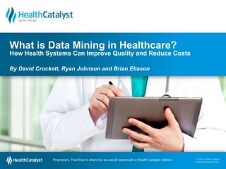 © 2014 Health Catalyst
www.healthcatalyst.comProprietary. Feel free to share but we would appreciate a Health Catalyst citation.
© 2014 Health Catalyst
www.healthcatalyst.com
Proprietary. Feel free to share but we would appreciate a Health Catalyst citation.
What is Data Mining in Healthcare?
How Health Systems Can Improve Quality and Reduce Costs
By David Crockett, Ryan Johnson and Brian Eliason
 