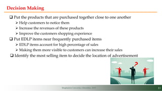 11Binghamton University | December, 2019
Decision Making
 Put the products that are purchased together close to one another
 Help customers to notice them
 Increase the revenues of these products
 Improve the customers shopping experience
 Put EDLP items near frequently purchased items
 EDLP items account for high percentage of sales
 Making them more visible to customers can increase their sales
 Identify the most selling item to decide the location of advertisement
 
