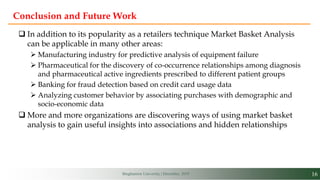16Binghamton University | December, 2019
Conclusion and Future Work
 In addition to its popularity as a retailers technique Market Basket Analysis
can be applicable in many other areas:
 Manufacturing industry for predictive analysis of equipment failure
 Pharmaceutical for the discovery of co-occurrence relationships among diagnosis
and pharmaceutical active ingredients prescribed to different patient groups
 Banking for fraud detection based on credit card usage data
 Analyzing customer behavior by associating purchases with demographic and
socio-economic data
 More and more organizations are discovering ways of using market basket
analysis to gain useful insights into associations and hidden relationships
 